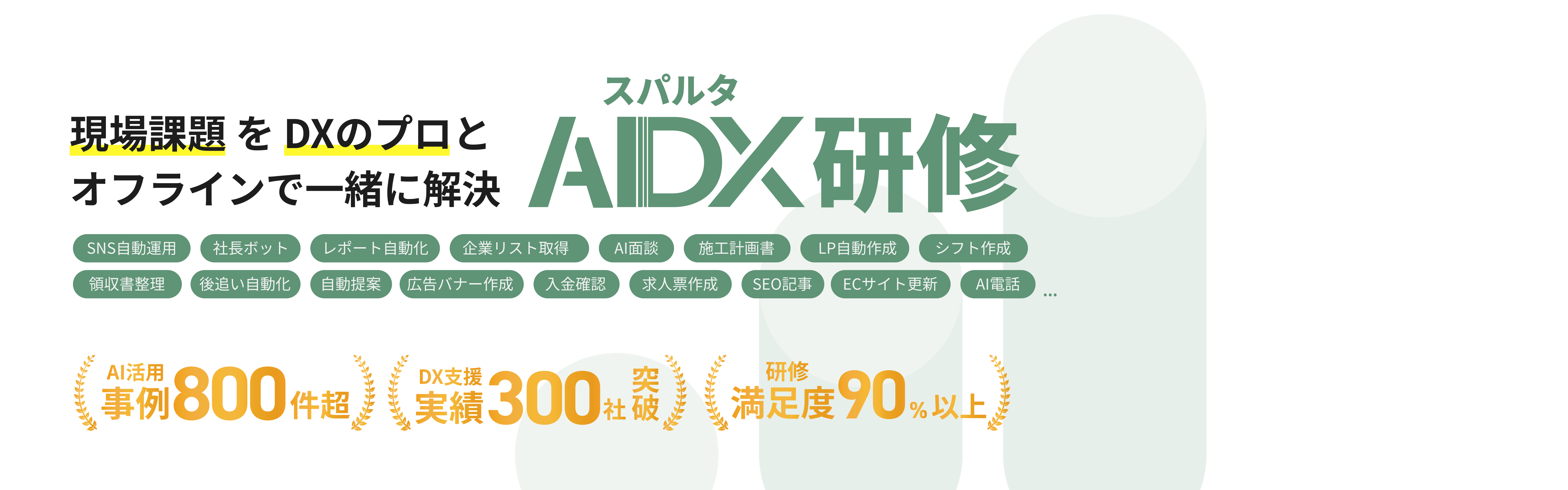 現場課題を DXのプロとオフラインで一緒に解決 SNS自動運用 社長ボット 領収晝整理 後追い自動化 レポート自動化） 自動提案 （広告バナー作成 スパルタ AIDX研修 企業リスト取得 Al面談 施工計画晝 LP自動作成 シフト作成 入金確認 求人票作成 SEO記事 ECサイト更新 AI電話 Al活用 事例800件超、 業樓300社殺 満足度90%以上